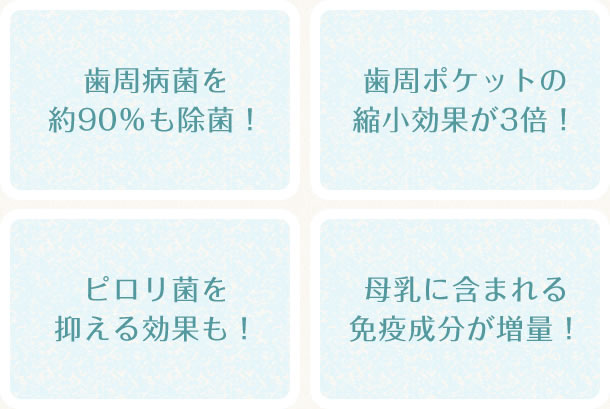 「歯周病菌を約90％も除菌！」「歯周ポケットの縮小効果が3倍！」「ピロリ菌を抑える効果も！」「母乳に含まれる免疫成分が増量！」