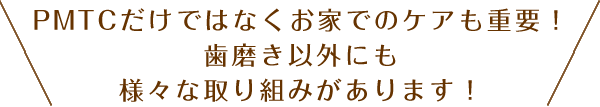 PMTCだけではなくお家でのケアも重要！歯磨き以外にも様々な取り組みがあります！